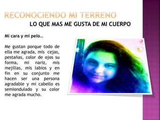 LO QUE MAS ME GUSTA DE MI CUERPO
Mi cara y mi pelo…
Me gustan porque todo de
ella me agrada, mis cejas,
pestañas, color de ojos su
forma, mi nariz, mis
mejillas, mis labios y en
fin en su conjunto me
hacen ser una persona
agradable y mi cabello es
semiondulado y su color
me agrada mucho.
 