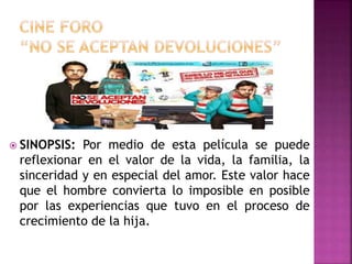  SINOPSIS: Por medio de esta película se puede
reflexionar en el valor de la vida, la familia, la
sinceridad y en especial del amor. Este valor hace
que el hombre convierta lo imposible en posible
por las experiencias que tuvo en el proceso de
crecimiento de la hija.
 