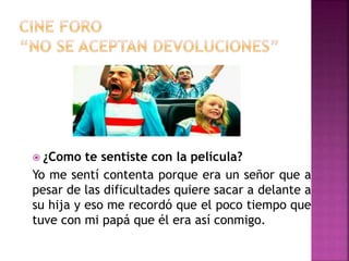  ¿Como te sentiste con la película?
Yo me sentí contenta porque era un señor que a
pesar de las dificultades quiere sacar a delante a
su hija y eso me recordó que el poco tiempo que
tuve con mi papá que él era así conmigo.
 