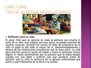  Reflexión para la vida:
El amor filial que se aprecia en toda la película nos enseña el
valor de la vida, que aunque sea muy corta, se puede expresar de
muchas maneras, durante los cortos 10 años de existencia de la
niña su papá le dio todo lo mejor de si, desinteresadamente y
dentro de las limitaciones económicas que le toco sufrir. La vida
para ella fue como un sueño de hadas y nunca le alimento rencor
alguno ni malos sentimientos por la persona que la había dejado
cuando era una bebé y prefirió casi que perderla antes de
permitir que la niña se enterara de la penosa enfermedad que
sufría y que finalmente de la llevo a la tumba.
 