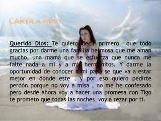 Querido Dios: Te quiero decir primero que todo
gracias por darme una familia hermosa que me aman
mucho, una mamá que se esfuerza que nunca me
falte nada a mi y a mis hermanitos. Y darme la
oportunidad de conocer a mi papá se que va a estar
mejor en donde este , y por eso quiero pedirte
perdón porque no voy a misa , no me he confesado
pero desde ahora voy a hacer una promesa con Tigo
te prometo que todas las noches voy a rezar por ti.
 