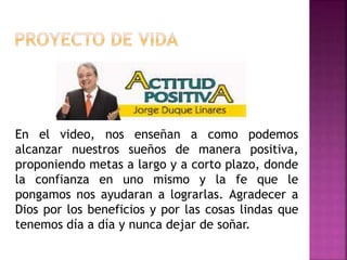 En el video, nos enseñan a como podemos
alcanzar nuestros sueños de manera positiva,
proponiendo metas a largo y a corto plazo, donde
la confianza en uno mismo y la fe que le
pongamos nos ayudaran a lograrlas. Agradecer a
Dios por los beneficios y por las cosas lindas que
tenemos día a día y nunca dejar de soñar.
 