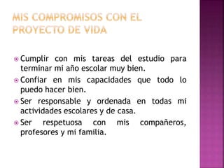  Cumplir con mis tareas del estudio para
terminar mi año escolar muy bien.
 Confiar en mis capacidades que todo lo
puedo hacer bien.
 Ser responsable y ordenada en todas mi
actividades escolares y de casa.
 Ser respetuosa con mis compañeros,
profesores y mi familia.
 