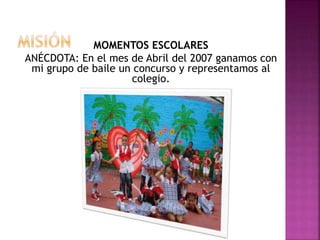MOMENTOS ESCOLARES
ANÉCDOTA: En el mes de Abril del 2007 ganamos con
mi grupo de baile un concurso y representamos al
colegio.
 