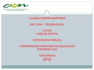 JULIANA GUERRA MARTINEZ

      INF. CONV . TECNOLOGICA

             TUTOR:
          CARLOS ESPITIA

        CONTADURIA PUBLICA

CORPORACION UNIFICADA DE EDUCACION
          SUPERIOR CUN

           CHIGORODO
              2012
 