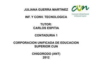 JULIANA GUERRA MARTINEZ

      INF. Y CONV. TECNOLOGICA

             TUTOR:
          CARLOS ESPITIA

           CONTADURIA 1

CORPORACION UNIFICADA DE EDUCACION
          SUPERIOR CUN

         CHIGORODO (ANT)
              2012
 