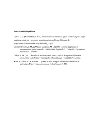 Referentes bibliográficos
Calvo, M. d. (Noviembre de 2016). Tratamiento avanzado de aguas residuales para riego
mediante oxidación con ozono: una alternativa ecológica. Obtenido de
https://www.cosemarozono.es/pdf/noticia_22.pdf
Lizarazo Becerra, J. M., & Orjuela Gutiérrez, M. I. (2013). Sistemas de plantas de
tratamiento de aguas residuales en Colombia. Bogotá D.C., Colombia: Universidad
Nacional de Colombia.
Ochoa, L. M. (2011). Estudio de alternativas de reuso y reciclo de aguas residuales en
aplicaciones industriales y municipales. Bucaramanga , Santander, Colombia.
Silva, J., Torres, P., & Madera, C. (2008). Reúso de aguas residuales domésticas en
agricultura. Una revisión. Agronomía Colombiana, 347-359.
 