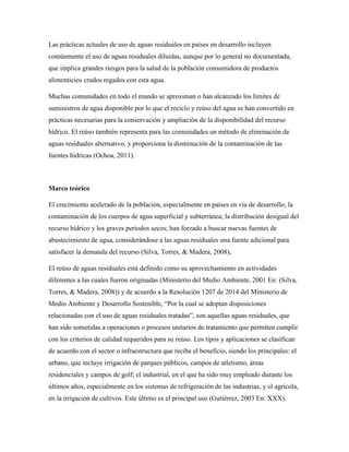 Las prácticas actuales de uso de aguas residuales en países en desarrollo incluyen
comúnmente el uso de aguas residuales diluidas, aunque por lo general no documentada,
que implica grandes riesgos para la salud de la población consumidora de productos
alimenticios crudos regados con esta agua.
Muchas comunidades en todo el mundo se aproximan o han alcanzado los límites de
suministros de agua disponible por lo que el reciclo y reúso del agua se han convertido en
prácticas necesarias para la conservación y ampliación de la disponibilidad del recurso
hídrico. El reúso también representa para las comunidades un método de eliminación de
aguas residuales alternativo, y proporciona la disminución de la contaminación de las
fuentes hídricas (Ochoa, 2011).
Marco teórico
El crecimiento acelerado de la población, especialmente en países en vía de desarrollo; la
contaminación de los cuerpos de agua superficial y subterránea; la distribución desigual del
recurso hídrico y los graves períodos secos; han forzado a buscar nuevas fuentes de
abastecimiento de agua, considerándose a las aguas residuales una fuente adicional para
satisfacer la demanda del recurso (Silva, Torres, & Madera, 2008).
El reúso de aguas residuales está definido como su aprovechamiento en actividades
diferentes a las cuales fueron originadas (Ministerio del Medio Ambiente, 2001 En: (Silva,
Torres, & Madera, 2008)) y de acuerdo a la Resolución 1207 de 2014 del Ministerio de
Medio Ambiente y Desarrollo Sostenible, “Por la cual se adoptan disposiciones
relacionadas con el uso de aguas residuales tratadas”, son aquellas aguas residuales, que
han sido sometidas a operaciones o procesos unitarios de tratamiento que permiten cumplir
con los criterios de calidad requeridos para su reúso. Los tipos y aplicaciones se clasifican
de acuerdo con el sector o infraestructura que recibe el beneficio, siendo los principales: el
urbano, que incluye irrigación de parques públicos, campos de atletismo, áreas
residenciales y campos de golf; el industrial, en el que ha sido muy empleado durante los
últimos años, especialmente en los sistemas de refrigeración de las industrias, y el agrícola,
en la irrigación de cultivos. Este último es el principal uso (Gutiérrez, 2003 En: XXX).
 