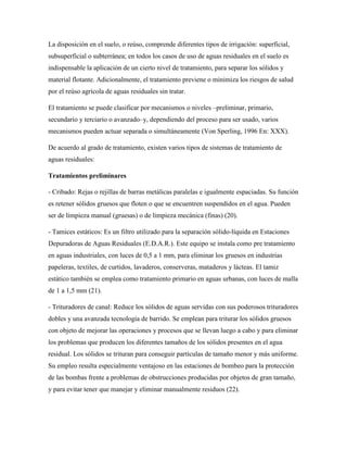 La disposición en el suelo, o reúso, comprende diferentes tipos de irrigación: superficial,
subsuperficial o subterránea; en todos los casos de uso de aguas residuales en el suelo es
indispensable la aplicación de un cierto nivel de tratamiento, para separar los sólidos y
material flotante. Adicionalmente, el tratamiento previene o minimiza los riesgos de salud
por el reúso agrícola de aguas residuales sin tratar.
El tratamiento se puede clasificar por mecanismos o niveles –preliminar, primario,
secundario y terciario o avanzado–y, dependiendo del proceso para ser usado, varios
mecanismos pueden actuar separada o simultáneamente (Von Sperling, 1996 En: XXX).
De acuerdo al grado de tratamiento, existen varios tipos de sistemas de tratamiento de
aguas residuales:
Tratamientos preliminares
- Cribado: Rejas o rejillas de barras metálicas paralelas e igualmente espaciadas. Su función
es retener sólidos gruesos que floten o que se encuentren suspendidos en el agua. Pueden
ser de limpieza manual (gruesas) o de limpieza mecánica (finas) (20).
- Tamices estáticos: Es un filtro utilizado para la separación sólido-líquida en Estaciones
Depuradoras de Aguas Residuales (E.D.A.R.). Este equipo se instala como pre tratamiento
en aguas industriales, con luces de 0,5 a 1 mm, para eliminar los gruesos en industrias
papeleras, textiles, de curtidos, lavaderos, conserveras, mataderos y lácteas. El tamiz
estático también se emplea como tratamiento primario en aguas urbanas, con luces de malla
de 1 a 1,5 mm (21).
- Trituradores de canal: Reduce los sólidos de aguas servidas con sus poderosos trituradores
dobles y una avanzada tecnología de barrido. Se emplean para triturar los sólidos gruesos
con objeto de mejorar las operaciones y procesos que se llevan luego a cabo y para eliminar
los problemas que producen los diferentes tamaños de los sólidos presentes en el agua
residual. Los sólidos se trituran para conseguir partículas de tamaño menor y más uniforme.
Su empleo resulta especialmente ventajoso en las estaciones de bombeo para la protección
de las bombas frente a problemas de obstrucciones producidas por objetos de gran tamaño,
y para evitar tener que manejar y eliminar manualmente residuos (22).
 
