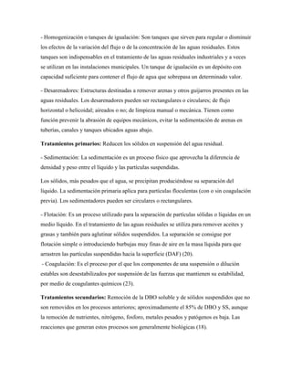 - Homogenización o tanques de igualación: Son tanques que sirven para regular o disminuir
los efectos de la variación del flujo o de la concentración de las aguas residuales. Estos
tanques son indispensables en el tratamiento de las aguas residuales industriales y a veces
se utilizan en las instalaciones municipales. Un tanque de igualación es un depósito con
capacidad suficiente para contener el flujo de agua que sobrepasa un determinado valor.
- Desarenadores: Estructuras destinadas a remover arenas y otros guijarros presentes en las
aguas residuales. Los desarenadores pueden ser rectangulares o circulares; de flujo
horizontal o helicoidal; aireados o no; de limpieza manual o mecánica. Tienen como
función prevenir la abrasión de equipos mecánicos, evitar la sedimentación de arenas en
tuberías, canales y tanques ubicados aguas abajo.
Tratamientos primarios: Reducen los sólidos en suspensión del agua residual.
- Sedimentación: La sedimentación es un proceso físico que aprovecha la diferencia de
densidad y peso entre el líquido y las partículas suspendidas.
Los sólidos, más pesados que el agua, se precipitan produciéndose su separación del
líquido. La sedimentación primaria aplica para partículas floculentas (con o sin coagulación
previa). Los sedimentadores pueden ser circulares o rectangulares.
- Flotación: Es un proceso utilizado para la separación de partículas sólidas o líquidas en un
medio líquido. En el tratamiento de las aguas residuales se utiliza para remover aceites y
grasas y también para aglutinar sólidos suspendidos. La separación se consigue por
flotación simple o introduciendo burbujas muy finas de aire en la masa líquida para que
arrastren las partículas suspendidas hacia la superficie (DAF) (20).
- Coagulación: Es el proceso por el que los componentes de una suspensión o dilución
estables son desestabilizados por suspensión de las fuerzas que mantienen su estabilidad,
por medio de coagulantes químicos (23).
Tratamientos secundarios: Remoción de la DBO soluble y de sólidos suspendidos que no
son removidos en los procesos anteriores; aproximadamente el 85% de DBO y SS, aunque
la remoción de nutrientes, nitrógeno, fosforo, metales pesados y patógenos es baja. Las
reacciones que generan estos procesos son generalmente biológicas (18).
 