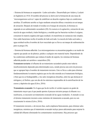 - Sistema de biomasa en suspensión –Lodos activados-: Desarrollado por Ardern y Lockett
en Inglaterra en 1914. El nombre del proceso se deriva de la formación de una masa de
¨microorganismos activos¨ capaz de estabilizar un desecho orgánico bajo en condiciones
aerobias. El ambiente aerobio se logra mediante aireación difusa o mecánica en un tanque
de aireación. Después de tratado el residuo en el tanque de aireación, la biomasa es
separada en un sedimentador secundario (20). En esencia es la agitación y aireación de una
mezcla de agua residual y lodos biológicos, a medida que las bacterias reciben el oxígeno,
consumen la materia orgánica del agua residual y la transforma en sustancias más simples.
Este caldo bacteriano recibe el nombre de lodo activado. La mezcla de lodos activados y
agua residual recibe el nombre de licor mezclado que se lleva a un tanque de sedimentación
para su purga (18).
- Sistema de biomasa adherida: Los microorganismos se encuentran pegados a un medio de
soporte que puede ser de plástico, piedra o cualquier otro material inerte. Dependiendo de
las condiciones ambientales que rodean el medio de soporte, los sistemas de biomasa
adherida pueden ser aerobios o anaerobios (20).
Tratamiento terciario: el efluente de un tratamiento secundario puede estar todavía
insuficientemente depurado para determinados usos, siendo precisa una serie de procesos
que se agrupan bajo el nombre de tratamiento terciario. Este se lleva a cabo para eliminar
fundamentalmente la materia orgánica que no ha sido retenida en el tratamiento biológico,
o bien que no es biodegradable, y las sales inorgánicas disueltas, entre las que destacan el
nitrógeno y el fósforo, que son dos de los máximos responsables de la eutrofización de los
cursos y depósitos de agua (Calvo, 2016)
Tratamiento avanzado: Si el agua que ha de recibir el vertido requiere un grado de
tratamiento mayor que el que puede aportar el proceso terciario porque el efluente va a
reutilizarse, es necesario un tratamiento avanzado de las aguas residuales. A menudo se usa
el término tratamiento terciario como sinónimo de tratamiento avanzado, pero no son
exactamente lo mismo (Calvo, 2016).
El tratamiento terciario, o de tercera fase, suele emplearse básicamente, para eliminar sales
inorgánicas, mientras que el tratamiento avanzado incluye pasos adicionales para mejorar la
calidad del efluente eliminando los contaminantes recalcitrantes. Hay procesos que
 