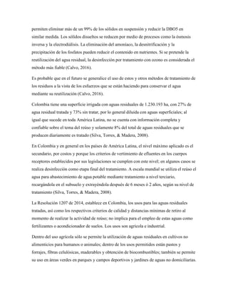permiten eliminar más de un 99% de los sólidos en suspensión y reducir la DBO5 en
similar medida. Los sólidos disueltos se reducen por medio de procesos como la ósmosis
inversa y la electrodiálisis. La eliminación del amoníaco, la desnitrificación y la
precipitación de los fosfatos pueden reducir el contenido en nutrientes. Si se pretende la
reutilización del agua residual, la desinfección por tratamiento con ozono es considerada el
método más fiable (Calvo, 2016).
Es probable que en el futuro se generalice el uso de estos y otros métodos de tratamiento de
los residuos a la vista de los esfuerzos que se están haciendo para conservar el agua
mediante su reutilización (Calvo, 2016).
Colombia tiene una superficie irrigada con aguas residuales de 1.230.193 ha, con 27% de
agua residual tratada y 73% sin tratar, por lo general diluida con aguas superficiales; al
igual que sucede en toda América Latina, no se cuenta con información completa y
confiable sobre el tema del reúso y solamente 8% del total de aguas residuales que se
producen diariamente es tratado (Silva, Torres, & Madera, 2008).
En Colombia y en general en los países de América Latina, el nivel máximo aplicado es el
secundario, por costos y porque los criterios de vertimiento de efluentes en los cuerpos
receptores establecidos por sus legislaciones se cumplen con este nivel; en algunos casos se
realiza desinfección como etapa final del tratamiento. A escala mundial se utiliza el reúso el
agua para abastecimiento de agua potable mediante tratamiento a nivel terciario,
recargándola en el subsuelo y extrayéndola después de 6 meses ó 2 años, según su nivel de
tratamiento (Silva, Torres, & Madera, 2008).
La Resolución 1207 de 2014, establece en Colombia, los usos para las aguas residuales
tratadas, así como los respectivos criterios de calidad y distancias mínimas de retiro al
momento de realizar la actividad de reúso; no implica para el empleo de estas aguas como
fertilizantes o acondicionador de suelos. Los usos son agrícola e industrial.
Dentro del uso agrícola sólo se permite la utilización de aguas residuales en cultivos no
alimenticios para humanos o animales; dentro de los usos permitidos están pastos y
forrajes, fibras celulósicas, maderables y obtención de biocombustibles; también se permite
su uso en áreas verdes en parques y campos deportivos y jardines de aguas no domiciliarias.
 