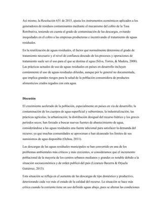 Así mismo, la Resolución 631 de 2015, ajusta los instrumentos económicos aplicados a los
generadores de residuos contaminantes mediante el mecanismo del cobro de la Tasa
Retributiva, teniendo en cuenta el grado de contaminación de las descargas, evitando
inequidades en el cobro a las empresas productoras e incentivando el tratamiento de aguas
residuales.
En la reutilización de aguas residuales, el factor que normalmente determina el grado de
tratamiento necesario y el nivel de confianza deseado de los procesos y operaciones de
tratamiento suele ser el uso para el que se destina el agua (Silva, Torres, & Madera, 2008).
Las prácticas actuales de uso de aguas residuales en países en desarrollo incluyen
comúnmente el uso de aguas residuales diluidas, aunque por lo general no documentada,
que implica grandes riesgos para la salud de la población consumidora de productos
alimenticios crudos regados con esta agua.
Discusión
El crecimiento acelerado de la población, especialmente en países en vía de desarrollo; la
contaminación de los cuerpos de agua superficial y subterránea; la industrialización; las
prácticas agrícolas; la urbanización; la distribución desigual del recurso hídrico y los graves
períodos secos; han forzado a buscar nuevas fuentes de abastecimiento de agua,
considerándose a las aguas residuales una fuente adicional para satisfacer la demanda del
recurso; ya que muchas comunidades se aproximan o han alcanzado los límites de sus
suministros de agua disponible (Ochoa, 2011).
Las descargas de las aguas residuales municipales se han convertido en una de los
problemas ambientales más críticos y más crecientes, si consideramos que el incremento
poblacional de la mayoría de los centros urbanos medianos y grandes es notable debido a la
situación socioeconómica y de orden publicó del país (Lizarazo Becerra & Orjuela
Gutiérrez, 2013).
Esta situación se refleja en el aumento de las descargas de tipo doméstico y productivo,
deteriorando cada vez más el estado de la calidad del recurso. La situación se hace más
crítica cuando la corriente tiene un uso definido aguas abajo, pues se alteran las condiciones
 