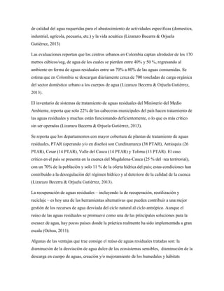 de calidad del agua requeridas para el abastecimiento de actividades específicas (domestica,
industrial, agrícola, pecuaria, etc.) y la vida acuática (Lizarazo Becerra & Orjuela
Gutiérrez, 2013)
Las evaluaciones reportan que los centros urbanos en Colombia captan alrededor de los 170
metros cúbicos/seg, de agua de los cuales se pierden entre 40% y 50 %, regresando al
ambiente en forma de aguas residuales entre un 70% a 80% de las aguas consumidas. Se
estima que en Colombia se descargan diariamente cerca de 700 toneladas de carga orgánica
del sector doméstico urbano a los cuerpos de agua (Lizarazo Becerra & Orjuela Gutiérrez,
2013).
El inventario de sistemas de tratamiento de aguas residuales del Ministerio del Medio
Ambiente, reporta que solo 22% de las cabeceras municipales del país hacen tratamiento de
las aguas residuales y muchas están funcionando deficientemente, o lo que es más crítico
sin ser operadas (Lizarazo Becerra & Orjuela Gutiérrez, 2013).
Se reporta que los departamentos con mayor cobertura de plantas de tratamiento de aguas
residuales, PTAR (operando y/o en diseño) son Cundinamarca (38 PTAR), Antioquia (26
PTAR), Cesar (14 PTAR), Valle del Cauca (14 PTAR) y Tolima (13 PTAR). El caso
crítico en el país se presenta en la cuenca del Magdalena-Cauca (25 % del ·rea territorial),
con un 70% de la población y solo 11 % de la oferta hídrica del país; estas condiciones han
contribuido a la desregulación del régimen hídrico y al deterioro de la calidad de la cuenca
(Lizarazo Becerra & Orjuela Gutiérrez, 2013).
La recuperación de aguas residuales – incluyendo la de recuperación, reutilización y
reciclaje – es hoy una de las herramientas alternativas que pueden contribuir a una mejor
gestión de los recursos de agua desviada del ciclo natural al ciclo antrópico. Aunque el
reúso de las aguas residuales se promueve como una de las principales soluciones para la
escasez de agua, hay pocos países donde la práctica realmente ha sido implementada a gran
escala (Ochoa, 2011).
Algunas de las ventajas que trae consigo el reúso de aguas residuales tratadas son: la
disminución de la desviación de agua dulce de los ecosistemas sensibles, disminución de la
descarga en cuerpo de aguas, creación y/o mejoramiento de los humedales y hábitats
 