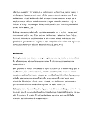 ribereños, reducción y prevención de la contaminación y el ahorro de energía, ya que, el
uso de agua reciclada que es de menor calidad para usos que no requieren agua de alta
calidad ahorra energía y dinero al reducir los requisitos de tratamiento. A pesar que se
requiere energía adicional para el tratamiento de aguas residuales para su reciclaje, la
cantidad de energía necesaria para tratar y/o transportar de otras fuentes es generalmente
mucho mayor (Ochoa, 2011).
Existe preocupaciones adicionales planteadas en relación con el destino y transporte de
compuestos orgánicos traza. Estos incluyen los disruptores endocrinos, farmacéuticos,
hormonas, antibióticos, antiinflamatorios, y productos de cuidado personal que están
presentes en aguas residuales. Ninguno de estos compuestos individuales están regulados o
supervisados por niveles máximos de contaminantes (Ochoa, 2011).
Conclusiones
Las implicaciones para la salud son las preocupaciones más importantes en la mayoría de
las aplicaciones del reúso del agua, por presencia de microorganismos patógenos y
elementos traza.
Para garantizar un manejo adecuado de las aguas residuales con un mínimo riesgo para la
salud humana y del patrimonio natural, sería recomendable que los países hicieran un
manejo integrado de los recursos hídricos, que considere la participación y el compromiso
de todos los organismos relacionados con los temas ambientales y agrícolas, como
ministerios del ambiente y de agricultura, corporaciones ambientales, instituciones no
gubernamentales, instituciones de investigación y el sector productivo.
Se hace necesario el desarrollo de investigación para el tratamiento de aguas residuales y su
reúso, así como la implementación de tecnologías tanto en el sector público como privado,
a fin de minimizar la presión del patrimonio hídrico, garantizar su disponibilidad y
disminuir la contaminación de los ecosistemas.
 