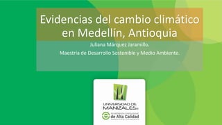 Evidencias del cambio climático
en Medellín, Antioquia
Juliana Márquez Jaramillo.
Maestría de Desarrollo Sostenible y Medio Ambiente.
 