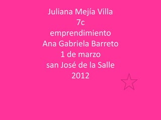 Juliana Mejía Villa
         7c
  emprendimiento
Ana Gabriela Barreto
     1 de marzo
 san José de la Salle
        2012
 