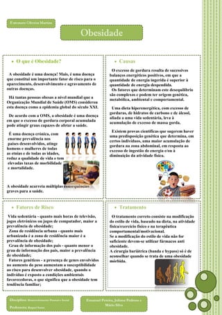 Obesidade
 O que é Obesidade?
A obesidade é uma doença! Mais, é uma doença
que constitui um importante fator de risco para o
aparecimento, desenvolvimento e agravamento de
outras doenças.
Há tantas pessoas obesas a nível mundial que a
Organização Mundial de Saúde (OMS) considerou
esta doença como a epidemia global do século XXI.
De acordo com a OMS, a obesidade é uma doença
em que o excesso de gordura corporal acumulada
pode atingir graus capazes de afetar a saúde.
É uma doença crónica, com
enorme prevalência nos
países desenvolvidos, atinge
homens e mulheres de todas
as etnias e de todas as idades,
reduz a qualidade de vida e tem
elevadas taxas de morbilidade
e mortalidade.

 Causas
O excesso de gordura resulta de sucessivos
balanços energéticos positivos, em que a
quantidade de energia ingerida é superior à
quantidade de energia despendida.
Os fatores que determinam este desequilíbrio
são complexos e podem ter origem genética,
metabólica, ambiental e comportamental.
Uma dieta hiperenergética, com excesso de
gorduras, de hidratos de carbono e de álcool,
aliada a uma vida sedentária, leva à
acumulação de excesso de massa gorda.
Existem provas científicas que sugerem haver
uma predisposição genética que determina, em
certos indivíduos, uma maior acumulação de
gordura na zona abdominal, em resposta ao
excesso de ingestão de energia e/ou à
diminuição da atividade física.

A obesidade acarreta múltiplas consequências
graves para a saúde.

 Fatores de Risco
Vida sedentária - quanto mais horas de televisão,
jogos eletrónicos ou jogos de computador, maior a
prevalência de obesidade;
Zona de residência urbana - quanto mais
urbanizada é a zona de residência maior é a
prevalência de obesidade;
Grau de informação dos pais - quanto menor o
grau de informação dos pais, maior a prevalência
de obesidade;
Fatores genéticos - a presença de genes envolvidos
no aumento do peso aumentam a susceptibilidade
ao risco para desenvolver obesidade, quando o
indivíduo é exposto a condições ambientais
favorecedoras, o que significa que a obesidade tem
tendência familiar;

 Tratamento
O tratamento correto consiste na modificação
do estilo de vida, baseado na dieta, na atividade
física/exercício físico e na terapêutica
comportamental/motivacional.
Se a modificação do estilo de vida não for
suficiente devem-se utilizar fármacos anti
obesidade.
A cirurgia bariátrica (banda e bypass) só é de
aconselhar quando se trata de uma obesidade
mórbida.

Gravidez e menopausa podem contribuir
para o aumento do armazenamento da
Disciplina: Desenvolvimento Pessoal e Social
Emanuel Pereira, Juliana Pedrosa e
gordura na mulher com excesso de peso.
Professora: Raquel Sousa

Mário Silva

 