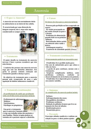 Externato Oliveira Martins

Anorexia
 O que é a Anorexia?

 Causas

A anorexia nervosa tem normalmente início
na adolescência ou no início da fase adulta.

Os fatores de risco para a anorexia incluem:
Procura pela perfeição ou foco exagerado em
regras;
Ser muito preocupado ou
dar muita atenção ao peso e
à forma;
Problemas de alimentação
quando bebé ou na primeira
infância;
Determinadas ideias sociais
ou culturais sobre saúde e
beleza;
Autoimagem negativa;
Transtorno de ansiedade quando criança.

É caracterizada por uma distorção da
imagem corporal, isto é, nega estar magro,
considerando-se sempre gordo.

 Tratamento (continuação)

 Tratamento

O internamento poderá ser necessário caso:

O maior desafio no tratamento da anorexia
nervosa é fazer a pessoa reconhecer que tem
uma doença.

O individuo tiver perdido muito peso;
Em caso de subnutrição grave que coloca a
vida em risco;
A perda de peso continuar, mesmo com o
tratamento;
Surgirem complicações médicas, como
problemas
cardíacos,
confusão
ou
desenvolvimento de níveis baixos de potássio;
O individuo tiver depressão grave ou pensar
em cometer suicídio;

A maioria das pessoas com anorexia nervosa
nega que tem um distúrbio alimentar. Em
geral, as pessoas somente começam um
tratamento quando a doença é grave.
Os objetivos do tratamento para a anorexia
passam pela recuperação do peso e pela
aquisição de hábitos alimentares saudáveis.

 Tratamento (continuação)

 Sintomas

Os profissionais de saúde que geralmente
estão envolvidos nestes programas incluem:
Profissionais de enfermagem;
Médicos;
Nutricionistas;
Psicólogos ou psiquiatras;
Em geral, o tratamento
para a anorexia é bastante difícil
e exige um trabalho árduo dos pacientes e
suas famílias. Muitas terapias podem ser
tentadas até o paciente superar o distúrbio.

Disciplina: Desenvolvimento Pessoal e Social
Professora: Raquel Sousa

As complicações da anorexia podem incluir:






Inchaço;
Enfraquecimento dos ossos;
Desequilíbrio eletrolítico;
Problemas cardíacos;
Redução de glóbulos brancos que leva ao
aumento do risco de infeção;
 Desidratação grave;
 Desnutrição grave;



Prevenção

Encorajar atitudes saudáveis e realistas em
relação ao peso e à dieta podem ajudar.

Emanuel Pereira, Juliana Pedrosa e
Mário Silva

 