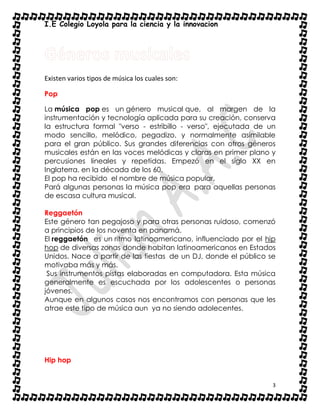 I.E Colegio Loyola para la ciencia y la innovacion
3
Existen varios tipos de música los cuales son:
Pop
La música pop es un género musical que, al margen de la
instrumentación y tecnología aplicada para su creación, conserva
la estructura formal "verso - estribillo - verso", ejecutada de un
modo sencillo, melódico, pegadizo, y normalmente asimilable
para el gran público. Sus grandes diferencias con otros géneros
musicales están en las voces melódicas y claras en primer plano y
percusiones lineales y repetidas. Empezó en el siglo XX en
Inglaterra, en la década de los 60.
El pop ha recibido el nombre de música popular.
Pará algunas personas la música pop era para aquellas personas
de escasa cultura musical.
Reggaetón
Este género tan pegajoso y para otras personas ruidoso, comenzó
a principios de los noventa en panamá.
El reggaetón es un ritmo latinoamericano, influenciado por el hip
hop de diversas zonas donde habitan latinoamericanos en Estados
Unidos. Nace a partir de las fiestas de un DJ, donde el público se
motivaba más y más.
Sus instrumentos pistas elaboradas en computadora. Esta música
generalmente es escuchada por los adolescentes o personas
jóvenes.
Aunque en algunos casos nos encontramos con personas que les
atrae este tipo de música aun ya no siendo adolecentes.
Hip hop
 