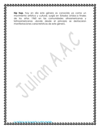 La música es la puerta a otro mundo..
hip hop, hoy en día este género es conocido ya como un
movimiento artístico y cultural, surgió en Estados Unidos a finales
de los años 1960 en las comunidades afroamericanas y
latinoamericanas ,donde desde el principio se destacaron
manifestaciones características de este género.
 