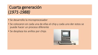 Cuarta generación
(1971-1988)
• Se desarrollo la microprocesador
• Se colocaron en cada una de ellas el chip y cada uno der estos se
puede hacer un proceso diferente
• Se desplaza los anillos por chips
 