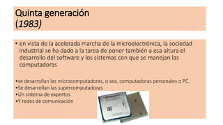 Quinta generación
(1983)
• en vista de la acelerada marcha de la microelectrónica, la sociedad
industrial se ha dado a la tarea de poner también a esa altura el
desarrollo del software y los sistemas con que se manejan las
computadoras
•se desarrollan las microcomputadoras, o sea, computadoras personales o PC.
•Se desarrollan las supercomputadoras
•Un sistema de expertos
•Y redes de comunicación
•.
 
