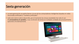 Sexta generación
• La sexta generación se podría llamar a la era de las computadoras inteligentes basadas en redes
neuronales artificiales o “cerebros artificiales”.
• todo esto está en pleno desarrollo, por el momento las únicas novedades han sido el uso
de procesadores en paralelo, o sea, la división de tareas en múltiples unidades de procesamiento
operando simultáneamente.
 