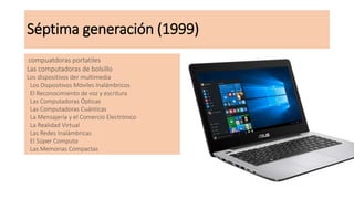Séptima generación (1999)
compuatdoras portatiles
Las computadoras de bolsillo
Los dispositivos der multimedia
Los Dispositivos Móviles Inalámbricos
El Reconocimiento de voz y escritura
Las Computadoras Ópticas
Las Computadoras Cuánticas
La Mensajería y el Comercio Electrónico
La Realidad Virtual
Las Redes Inalámbricas
El Súper Computo
Las Memorias Compactas
 