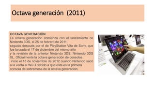 Octava generación (2011)
OCTAVA GENERACIÓN
La octava generación comienza con el lanzamiento de
Nintendo 3DS, el 25 de febrero de 2011,
seguido después por el de PlayStation Vita de Sony, que
fue lanzada el 17 de diciembre del mismo año
y la revisión de la anterior Nintendo 3DS, Nintendo 3DS
XL. Oficialmente la octava generación de consolas
inicio el 18 de noviembre de 2012 cuando Nintendo sacó
a la venta el Wii U debido a que esta es la primera
consola de sobremesa de la octava generación.
 