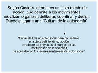 “Capacidad de un actor social para convertirse
en sujeto definiendo su acción
alrededor de proyectos al margen de las
instituciones de la sociedad,
de acuerdo con los valores e intereses del actor social”
Segùn Castells Internet es un instrumento de
acción, que permite a los movimientos
movilizar, organizar, deliberar, coordinar y decidir.
Dandole lugar a una “Cultura de la autonomía”
 