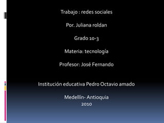 Trabajo : redes sociales
Por. Juliana roldan
Grado 10-3
Materia: tecnología
Profesor: José Fernando
Institución educativa Pedro Octavio amado
Medellín- Antioquia
2010
 