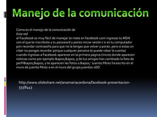 Como es el manejo de la comunicación de
Esta red
el Facebook es muy fácil de manejar te mete en facebook.com ingresas tu MSN
con el que te inscribiste y tu password y pones iniciar sesión ( si es tu computador
pon recordar contraseña para que no la tengas que volver a poner, pero si estas un
ciber no pongas recordar porque cualquier persona te puede robar la cuenta)
cuando ingresas a Facebook apareces en la primera pagina (inicio) donde aparecen
noticias como por ejemplo '' 9 de tus amigos han cambiado la foto de
perfil'' y te aparecen las fotos o '‘ Juanito Pérez ha escrito en el
muro de juanita Pérez o en el muro del grupo juanitos xDD
http://www.slideshare.net/anamariacardona/facebook-presentacion-
5558443
 