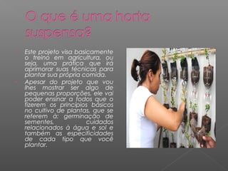 •   Este projeto visa basicamente
    o treino em agricultura, ou
    seja, uma prática que irá
    aprimorar suas técnicas para
    plantar sua própria comida. 
•   Apesar do projeto que vou
    lhes mostrar ser algo de
    pequenas proporções, ele vai
    poder ensinar a todos que o
    fizerem os princípios básicos
    no cultivo de plantas, que se
    referem à: germinação de
    sementes,             cuidados
    relacionados à água e sol e
    também as especificidades
    de cada tipo que você
    plantar.
 