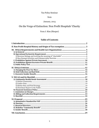 1
Tax Policy Seminar
Note
January, 2013
On the Verge of Extinction: Non Profit Hospitals’ Charity
Juliana Sleeper
Table of Contents
I. Introduction ........................................................................................................................................ 2
II. Non-Profit Hospital History and Origin of Tax exemption................................................ 2
III. 501(c) Requirements and Health Care Organizations ..................................................... 4
A. In General .......................................................................................................................................................4
B. Operational Exclusivity Requirement..................................................................................................4
1) Revenue Rulings and evolving the meaning of “charitable”.................................................................. 5
2) Non Exempt Activities and Commerciality Doctrine................................................................................ 6
C. Prohibition Against Private Inurement ...............................................................................................7
D. Prohibition Against Excessive Private Benefit..................................................................................7
E. Public Policy Test.........................................................................................................................................8
IV. 501(c) Criticism............................................................................................................................... 8
A. Charging the Poor Far More.....................................................................................................................9
B. Debt Collection and Bad Debt............................................................................................................... 10
C. Excessive Insider Benefit........................................................................................................................ 10
V. 501 (r) and Its Shortfall................................................................................................................11
A. Community Health Needs Assessment.............................................................................................. 11
1) Define Community ................................................................................................................................................12
2) Gather Data ..............................................................................................................................................................12
3) Refine Data and Find Strategy..........................................................................................................................12
4) Distribute Report to the Public........................................................................................................................13
B. Financial Assistance Policy.................................................................................................................... 13
C. Limitation on Charges.............................................................................................................................. 13
D. Billing and Collection Requirements................................................................................................. 14
E. Shortfall ........................................................................................................................................................ 15
VI. Proposal ...........................................................................................................................................16
A. Quantitative Standard for FAP............................................................................................................. 16
B. Sanction........................................................................................................................................................ 16
C. Board of Directors..................................................................................................................................... 16
D. Redefine “Community Benefit”............................................................................................................ 17
E. Insider Benefit............................................................................................................................................ 17
VII. Conclusion......................................................................................................................................18
 