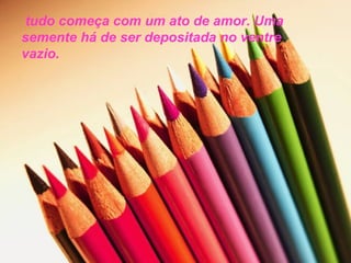 tudo começa com um ato de amor. Uma
semente há de ser depositada no ventre
vazio.
 