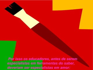  Por isso os educadores, antes de serem 
especialistas em ferramentas do saber, 
deveriam ser especialistas em amor: 
 