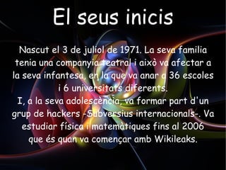El seus inicis Nascut el 3 de juliol de 1971. La seva familia tenia una companyia teatral i això va afectar a la seva infantesa, en la que va anar a 36 escoles i 6 universitats diferents. I, a la seva adolescència, va formar part d'un grup de hackers -Subversius internacionals-. Va  estudiar física i matemàtiques fins al 2006 que és quan va començar amb Wikileaks. 