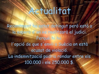 Actualitat Recentment ha estat detingut però està a la espera d'on es realitzarà el judici. Perquè hi ha  l'opció de que s'enviï a Suècia on està acusat de violació. La indemnització podria rondar entre els 100.000 i els 250.000 $. 