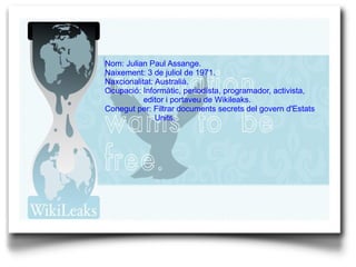 Nom: Julian Paul Assange. Naixement: 3 de juliol de 1971. Naxcionalitat: Australià. Ocupació:  Informàtic, periodísta, programador, activista,    editor i portaveu de Wikileaks. Conegut per: Filtrar documents secrets del govern d'Estats  Units. 