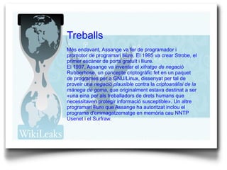 Treballs Més endavant, Assange va fer de programador i promotor de  programari lliure . El 1995 va crear Strobe, el primer  escàner de ports   gratuït  i  lliure . El 1997, Assange va inventar el  xifratge  de negació  Rubberhose, un concepte  criptogràfic  fet en un paquet de programes per a  GNU/Linux , dissenyat per tal de proveir una  negació plausible  contra la  criptoanàlisi de la mànega de goma , que originalment estava destinat a ser «una eina per als treballadors de drets humans que necessitaven protegir informació susceptible». Un altre programari lliure que Assange ha autoritzat inclou el programa d'emmagatzematge en memòria cau NNTP  Usenet  i el Surfraw. 