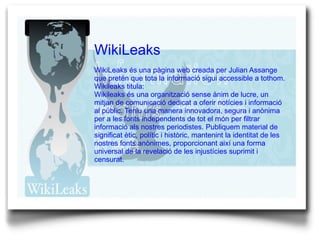 WikiLeaks WikiLeaks és una pàgina web creada per Julian Assange que pretén que tota la informació sigui accessible a tothom.  Wikileaks titula: Wikileaks és una organització sense ànim de lucre, un mitjan de comunicació dedicat a oferir notícies i informació al públic. Teniu una manera innovadora, segura i anònima per a les fonts independents de tot el món per filtrar informació als nostres periodistes. Publiquem material de significat ètic, polític i històric, mantenint la identitat de les nostres fonts anònimes, proporcionant així una forma universal de la revelació de les injustícies suprimit i censurat. 