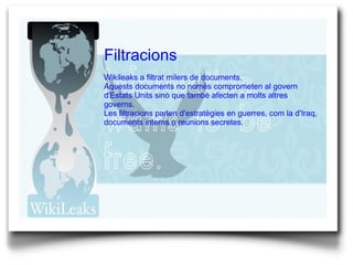 Filtracions Wikileaks a filtrat milers de documents. Aquests documents no només comprometen al govern d'Estats Units sinó que també afecten a molts altres governs. Les filtracions parlen d'estratègies en guerres, com la d'Iraq, documents interns o reunions secretes. 