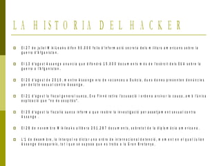 L A H I S T O R I A D E L H A C K E R
 E l 2 7 d e ju lio l W ik iL e a k s d if o n 9 0 .0 0 0 f o lis d 'i n f o r m a c ió s e c r e t a d e l s m ilit a r s a m e r ic a n s s o b r e l a
g u e r r a d 'A f g a n i s t a n .
 E l 1 3 d 'a g o s t A s s a n g e a n u n c i a q u e d if o n d r à 1 5 .0 0 0 d o c u m e n t s m é s d e l'e x è r c it d e l s E U A s o b r e la
g u e r r a a l'A f g a n i s t a n .
 E l 2 0 d 'a g o s t d e 2 0 1 0 , m e n t r e A s s a n g e e r a d e v a c a n c e s a S u è c i a , d u e s d o n e s p r e s e n t e n d e n ú n c ie s
p e r d e lic t e s e x u a l c o n t r a A s s a n g e .
 E l 2 1 d 'a g o s t la f i s c a l g e n e r a l s u e c a , E v a F in n é r e t ir a l'a c u s a c ió i o r d e n a a r x iv a r la c a u s a , a m b l'ú n ic a
e x p lic a c ió q u e " n o é s s o s p it ó s " .
 E l 2 5 d 'a g o s t la f i s c a li a s u e c a in f o r m a q u e r e o b r e la in v e s t ig a c ió p e r a s s e t j a m e n t s e x u a l c o n t r a
A s s a n g e .
 E l 2 8 d e n o v e m b r e W ik il e a k s a lli b e r a 2 5 1 ,2 8 7 d o c u m e n t s , s o b r e t o t d e la d ip lo m à c i a a m e r ic a n a .
 L '1 d e d e s e m b r e , l a I n t e r p o l v a d ic t a r u n a o r d r e d e i n t e r n a c io n a l d e t e n c ió , m o m e n t e n e l q u a l J u li a n
A s s a n g e d e s a p a r e ix , t o t i q u e s e s u p o s a q u e e s t r o b a a l a G r a n B r e t a n y a .
 