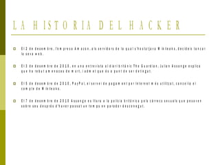 L A H I S T O R I A D E L H A C K E R
 E l 2 d e d e s e m b r e , l'e m p r e s a A m a z o n , a l s s e r v id o r s d e l a q u a l s 'h o s t a t j a v a W ik il e a k s , d e c i d e ix t a n c a r
la s e v a w e b .
 E l 3 d e d e s e m b r e d e 2 0 1 0 , e n u n a e n t r e v is t a a l d ia r i b r it à n ic T h e G u a r d i a n , J u lia n A s s a n g e e x p lic a
q u e h a r e b u t a m e n a c e s d e m o r t , i a d m e t q u e é s a p u n t d e s e r d e t i n g u t .
 E l 5 d e d e s e m b r e d e 2 0 1 0 , P a y P a l, e l s e r v e i d e p a g a m e n t p e r I n t e r n e t m é s u t ilit z a t , c a n c e l·l a e l
c o m p t e d e W ik il e a k s .
 E l 7 d e d e s e m b r e d e 2 0 1 0 A s s a n g e e s lliu r a a la p o lic i a b r it à n ic a p e ls c à r r e c s s e x u a l s q u e p e s a v e n
s o b r e s e u d e s p r é s d 'h a v e r p a s s a t u n t e m p s e n p a r a d o r d e s c o n e g u t .
 