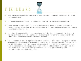 W I K I L E A K S
 W ik iL e a k s é s u n a o r g a n it z a c ió s e n s e à n im d e lu c r e q u e p u b lic a d o c u m e n t s c o n f i d e n c i a ls q u e p o s e n
p e r s o n e s a n ò n i m e s .
 L a s e v a p à g in a w e b e s t à g e s t io n a d a p e r S u n s h i n e P r e s s , i e l s e u d ir e c t o r é s J u lia n A s s a n g e .
 T o t i e l s e u n o m a q u e s t a p à g i n a w e b n o é s u n w ik i , p e r q u è e ls le c t o r s n o p o d e n m o d if ic a r e l s e u
c o n t in g u t , s in ó q u e p o d e n d o n a r l a in f o r m a c ió c o n f id e n c ia l a ls r e s p o n s a b l e s d e l’o r g a n it z a c ió i a q u e s t s
d e c id e ix e n s i p u b lic a r - h o o n o .
 D e s d e l s e u ll a n ç a m e n t , e l llo c w e b h a c r e s c u t e n m é s d ’1 , 2 m ilio n s d e d o c u m e n t s i “ e l v íd e o d e l a
m a t a n ç a c o l·l a t e r a l” é s u n d e ls s e u s lla n ç a m e n t s m é s im p o r t a n t s . T a m b é h a g u a n y a t u n a s è r i e d e
p r e m is a n o u s m it ja n s d e c o m u n ic a c ió p e ls s e u s in f o r m e s .
 E l 2 d e d e s e m b r e d e 2 0 1 0 e l r e g i s t r a d o r d e d o m in s E v e r y D N S v a t a ll a r l’ a c c è s a la p à g in a i n u t ilit z a n t
la p à g in a ( h t t p :/ / w ik il e a k s .o r g ) , r à p id a m e n t v a p o s a r u n n o u d o m i n i ( h t t p :/ / w ik il e a k s .c h ) , p e r ò t a m b é
v a n t a ll a r - h i l’a c c è s . A p a r t ir d ’a q u e s t m o m e n t , l’o r g a n it z a c ió v a d e c i d ir d e m a n a r c o l·la b o r a c ió i v a n
a p a r e ix e r c e n t e n a r s d e p e r s o n e s q u e e s v a n o f e r ir p e r f e r u n s u b d o m i n i d e l a p à g in a , p e r e x e m p l e :
h t t p :/ / w l.o p s e c . e u o h t t p :/ / w l. c r e a t iv e -g u e r ill a s .c o m . T a m b é s s ’ h i p o t a c c e d ir m it ja n ç a n t
h t t p :/ / 4 6 .5 9 . 1 .2 o h t t p :/ / 2 1 3 . 2 5 1 . 1 4 5 . 9 6 .
 
