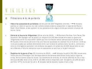 W I K I L E A K S
 F ilt r a c io n s m é s im p o r t a n t s
1 . V íd e o d ’u n a s s a s s i n a t d e p e r io d is t e s ( 1 2 d e ju lio l d e 2 0 0 7 B a g h d a d a ir s t r ik e ) . W ik iL e a k s
p u b lic a u n v íd e o e n q u e e s v e u c o m s o ld a t s e s t a d o u n id e n c s a s s a s s i n e n a l r e p o r t e r d e R e u t e r ,
N a m i r N o o r -E ld e e n , a l s e u a ju d a n t i a n o u p e r s o n e s m é s , a l g u n s d ’ e lls q u e a n a v e n a b u s c a r e l s
m o r t s i f e r it s .
2 . D i a r i s d e l a G u e r r a d e l'A f g a n i s t a n ( 2 5 d e ju lio l d e 2 0 1 0 ) . E ls d ia r i s T h e N e w Y o r k T im e s , T h e
G u a r d i a n i D e r S p i e g e r v a n f e r p ú b l ic u n c o n ju n t d ’u n s 9 2 . 0 0 0 d o c u m e n t s s o b r e la g u e r r a d e
l’A f g a n is t à n e n t r e e ls a n y s 2 0 0 4 i 2 0 0 9 q u e e l s h i a r r ib a r e n s e n s e c o m p e n s a c ió e c o n ò m ic a d e
W ik iL e a k s . E n t r e e l s d o c u m e n t s h i h a u n a llis t a d e s u c c e s s o s n o r e v e l a t s f i n s e l m o m e n t : v íc t im e s
c iv ils p r o v o c a d e s p e r s o ld a t s d e ls E s t a t s U n it s i p e r s o ld a t s d e p a ï s o s a li a t s , f o c a m ic , c o n n e x io n s
e n t r e l a in t e l·lig è n c i a p a k is t a n í i e ls t a li b a n s i n s u r g e n t s . A l v o lt a n t d e 1 5 . 0 0 0 d o c u m e n t s n o v a n
s e r a llib e r a t s a f a lt a d e c o m p r o v a r q u e n o s u p o s a v e n u n p e r i ll p e r a la g e n t in n o c e n t .
3 . R e g is t r e s d e la g u e r r a d ’ Ir a q ( 2 2 d ’o c t u b r e d e 2 0 1 0 ) . W ik iL e a k s f a p ú b lic 3 9 1 .3 8 1 d o c u m e n t s
f ilt r a t s d e s d e E l P e n t à g o n ( s e u d e l d e p a r t a m e n t d e d e f e n s a d e l s E s t a t s U n it s ) s o b r e l a g u e r r a
d ’Ir a q . E n t r e d ’ a lt r e s c o s e s e s r e v e l a : l’ú s s is t e m à t ic d e t o r t u r e s , la x if r a d e 1 0 9 . 0 3 2 m o r t s a Ir a q -
d e l s q u e 6 6 . 0 8 1 f o r e n c iv ils , e l 6 3 % ; 2 3 . 9 8 4 e n e m ic e t i q u e t a t s c o m i n s u r g e n t s ; 1 5 .1 9 6 d e l p a í s
a m f it r ió i 3 7 7 1 m o r t s p e r f o c a m ic . W i k i L e a k s t a m b é d e s v e l a l’a j u d a d 'Ir a n a Ir a q .
 