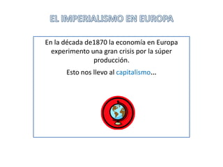 EL IMPERIALISMO EN EUROPA En la década de1870 la economía en Europa experimento una gran crisis por la súper producción. Esto nos llevo al capitalismo… 