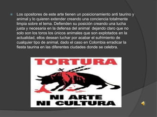

Los opositores de este arte tienen un posicionamiento anti taurino y
animal y lo quieren extender creando una conciencia totalmente
limpia sobre el tema. Defienden su posición creando una lucha
justa y necesaria en la defensa del animal dejando claro que no
solo son los toros los únicos animales que son explotados en la
actualidad, ellos desean luchar por acabar el sufrimiento de
cualquier tipo de animal, dado el caso en Colombia erradicar la
fiesta taurina en las diferentes ciudades donde se celebra.

 