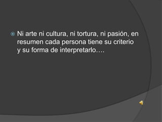 

Ni arte ni cultura, ni tortura, ni pasión, en
resumen cada persona tiene su criterio
y su forma de interpretarlo….

 